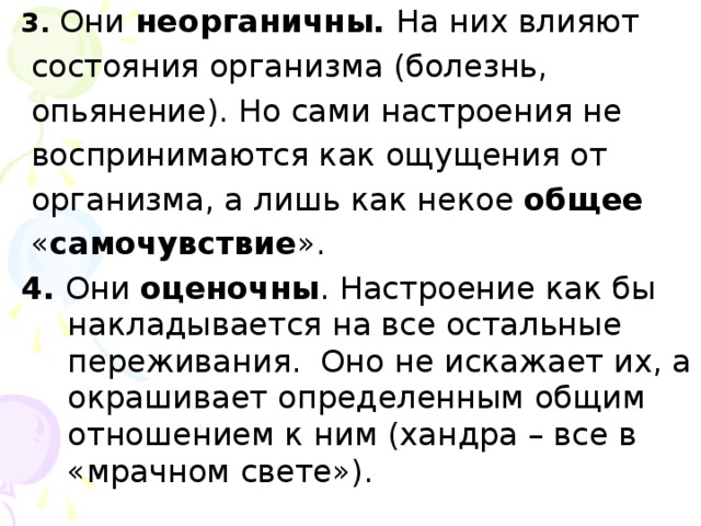 3. Они неорганичны. На них влияют  состояния организма (болезнь,  опьянение). Но сами настроения не  воспринимаются как ощущения от  организма, а лишь как некое общее   « самочувствие ». 4. Они оценочны . Настроение как бы накладывается на все остальные переживания. Оно не искажает их, а окрашивает определенным общим отношением к ним (хандра – все в «мрачном свете»).