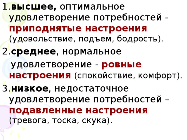 1. высшее, оптимальное удовлетворение потребностей - приподнятые настроения  (удовольствие, подъем, бодрость). 2. среднее , нормальное  удовлетворение - ровные настроения  (спокойствие, комфорт). 3. низкое , недостаточное удовлетворение потребностей – подавленные настроения  (тревога, тоска, скука).