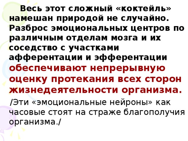 Весь этот сложный «коктейль» намешан природой не случайно. Разброс эмоциональных центров по различным отделам мозга и их соседство с участками афферентации и эфферентации обеспечивают непрерывную оценку протекания всех сторон жизнедеятельности организма.   /Эти «эмоциональные нейроны» как часовые стоят на страже благополучия организма./