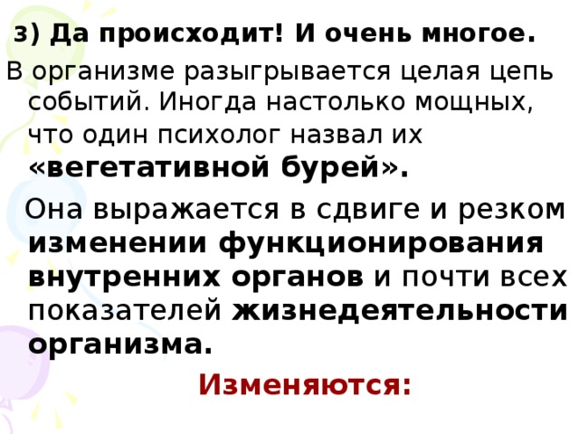 3 ) Да происходит! И очень многое . В организме разыгрывается целая цепь событий. Иногда настолько мощных, что один психолог назвал их  «вегетативной бурей».  Она выражается в сдвиге и резком изменении функционирования внутренних органов и почти всех показателей жизнедеятельности организма.  Изменяются: