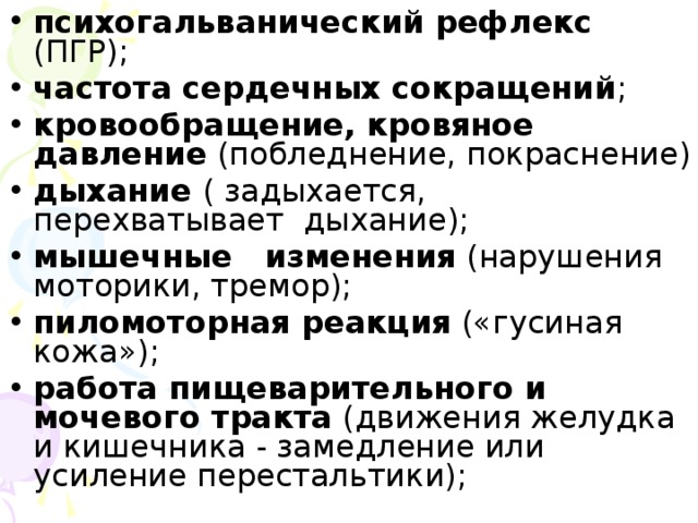 психогальванический рефлекс (ПГР); частота сердечных сокращений ; кровообращение, кровяное давление (побледнение, покраснение) дыхание ( задыхается, перехватывает дыхание); мышечные изменения (нарушения моторики, тремор); пиломоторная реакция («гусиная кожа»); работа пищеварительного и мочевого тракта (движения желудка и кишечника - замедление или усиление перестальтики);