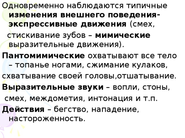 Одновременно наблюдаются типичные изменения внешнего поведения- экспрессивные движения (смех,  стискивание зубов – мимические выразительные движения). Пантомимические охватывают все тело – топанье ногами, сжимание кулаков, схватывание своей головы,отшатывание. Выразительные звуки – вопли, стоны,  смех, междометия, интонация и т.п. Действия – бегство, нападение, настороженность.