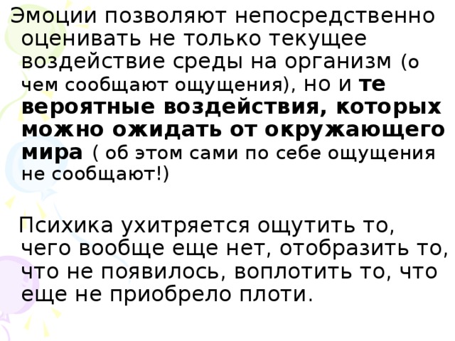 Эмоции позволяют непосредственно оценивать не только текущее воздействие среды на организм (о чем сообщают ощущения), но и те вероятные воздействия, которых можно ожидать от окружающего мира ( об этом сами по себе ощущения не сообщают!)  Психика ухитряется ощутить то, чего вообще еще нет, отобразить то, что не появилось, воплотить то, что еще не приобрело плоти.