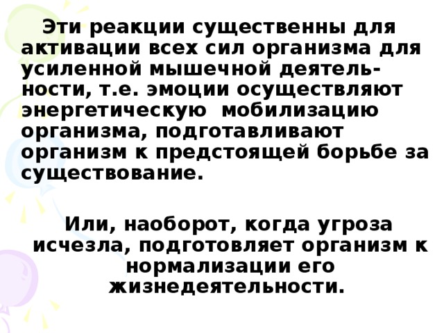 Эти реакции существенны для активации всех сил организма для усиленной мышечной деятель-ности, т.е. эмоции осуществляют энергетическую мобилизацию организма, подготавливают организм к предстоящей борьбе за существование.   Или, наоборот, когда угроза исчезла, подготовляет организм к нормализации его жизнедеятельности.