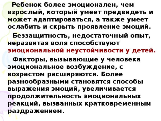 Ребенок более эмоционален, чем взрослый, который умеет предвидеть и может адаптироваться, а также умеет ослабить и скрыть проявление эмоций.  Беззащитность, недостаточный опыт, неразвитая воля способствуют эмоциональной неустойчивости у детей.  Факторы, вызывающие у человека эмоциональное возбуждение, с возрастом расширяются. Более разнообразными становятся способы выражения эмоций, увеличивается продолжительность эмоциональных реакций, вызванных кратковременным раздражением.