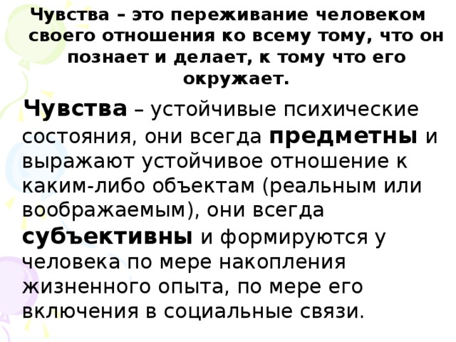 Чувства – это переживание человеком своего отношения ко всему тому, что он познает и делает, к тому что его окружает.  Чувства – устойчивые психические состояния, они всегда предметны и выражают устойчивое отношение к каким-либо объектам (реальным или воображаемым), они всегда субъективны и формируются у человека по мере накопления жизненного опыта, по мере его включения в социальные связи.