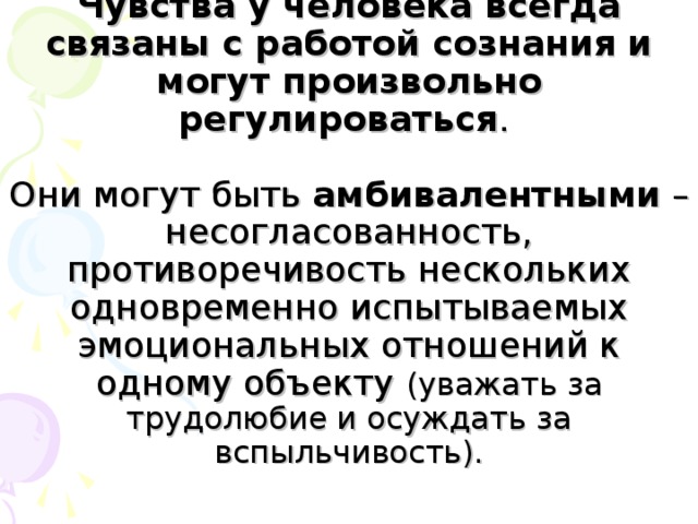 Чувства у человека всегда связаны с работой сознания и могут произвольно регулироваться .   Они могут быть амбивалентными – несогласованность, противоречивость нескольких одновременно испытываемых эмоциональных отношений к одному объекту (уважать за трудолюбие и осуждать за вспыльчивость).