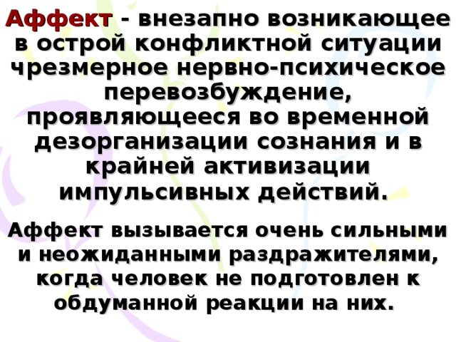 Аффект - внезапно возникающее в острой конфликтной ситуации чрезмерное нервно-психическое перевозбуждение, проявляющееся во временной дезорганизации сознания и в крайней активизации импульсивных действий.  Аффект вызывается очень сильными и неожиданными раздражителями, когда человек не подготовлен к обдуманной реакции на них.