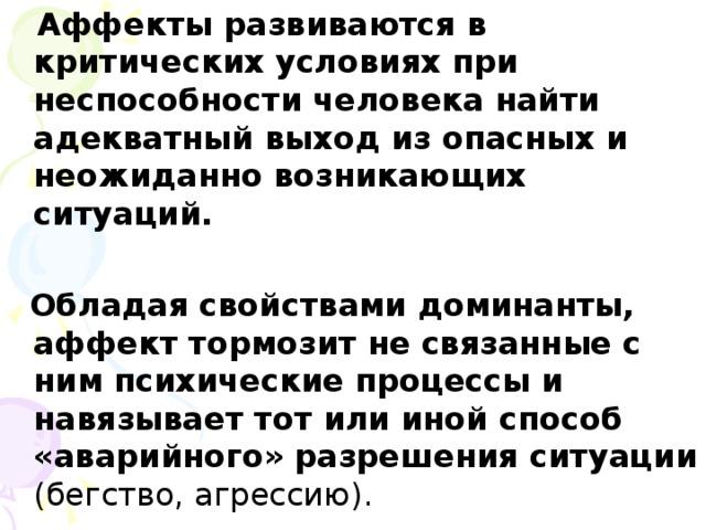 Аффекты развиваются в критических условиях при неспособности человека найти адекватный выход из опасных и неожиданно возникающих ситуаций.   Обладая свойствами доминанты, аффект тормозит не связанные с ним психические процессы и навязывает тот или иной способ «аварийного» разрешения ситуации (бегство, агрессию).