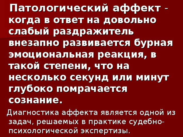 Патологический аффект -  когда в ответ на довольно слабый раздражитель внезапно развивается бурная эмоциональная реакция, в такой степени, что на несколько секунд или минут глубоко помрачается сознание.  Диагностика аффекта является одной из задач, решаемых в практике судебно-психологической экспертизы.