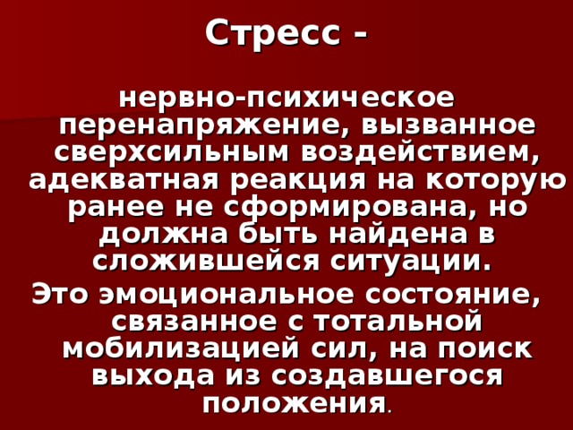 Стресс - нервно-психическое перенапряжение, вызванное сверхсильным воздействием, адекватная реакция на которую ранее не сформирована, но должна быть найдена в сложившейся ситуации. Это эмоциональное состояние, связанное с тотальной мобилизацией сил, на поиск выхода из создавшегося положения .