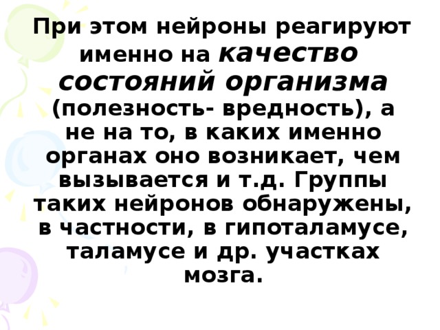 При этом нейроны реагируют именно на качество состояний организма (полезность- вредность), а не на то, в каких именно органах оно возникает, чем вызывается и т.д. Группы таких нейронов обнаружены, в частности, в гипоталамусе, таламусе и др. участках мозга.