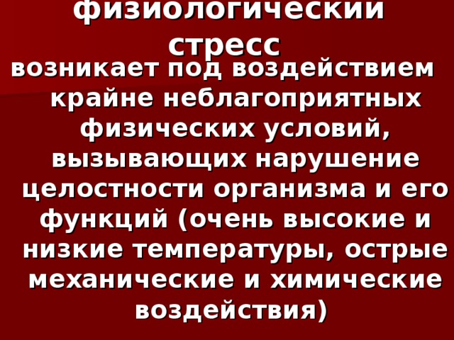 физиологический стресс  возникает под воздействием крайне неблагоприятных физических условий, вызывающих нарушение целостности организма и его функций (очень высокие и низкие температуры, острые механические и химические воздействия)