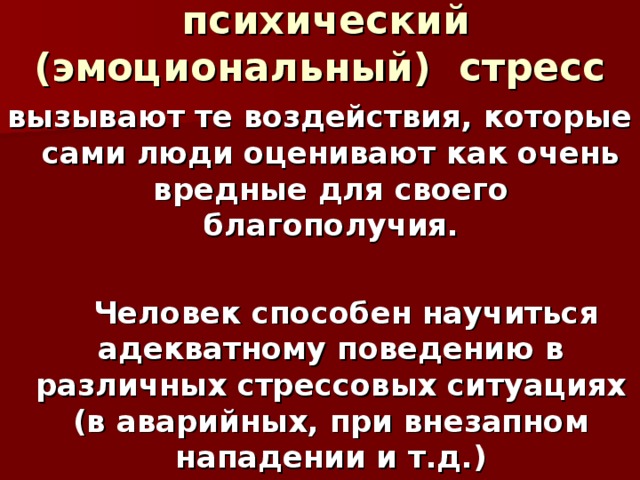 психический (эмоциональный) стресс вызывают те воздействия, которые сами люди оценивают как очень вредные для своего благополучия.   Человек способен научиться адекватному поведению в различных стрессовых ситуациях (в аварийных, при внезапном нападении и т.д.)