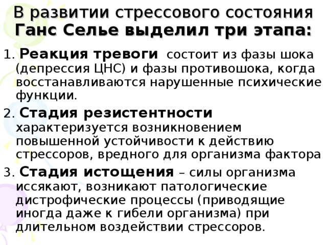 В развитии стрессового состояния Ганс Селье выделил три этапа: 1.  Реакция тревоги состоит из фазы шока (депрессия ЦНС) и фазы противошока, когда восстанавливаются нарушенные психические функции. 2. Стадия резистентности характеризуется возникновением повышенной устойчивости к действию стрессоров, вредного для организма фактора 3. Стадия истощения – силы организма иссякают, возникают патологические дистрофические процессы (приводящие иногда даже к гибели организма) при длительном воздействии стрессоров.