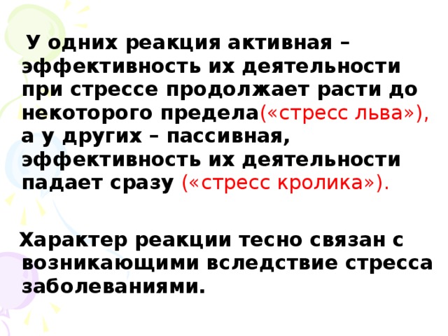 У одних реакция активная –эффективность их деятельности при стрессе продолжает расти до некоторого предела («стресс льва»), а у других – пассивная, эффективность их деятельности падает сразу («стресс кролика»).  Характер реакции тесно связан с возникающими вследствие стресса заболеваниями.