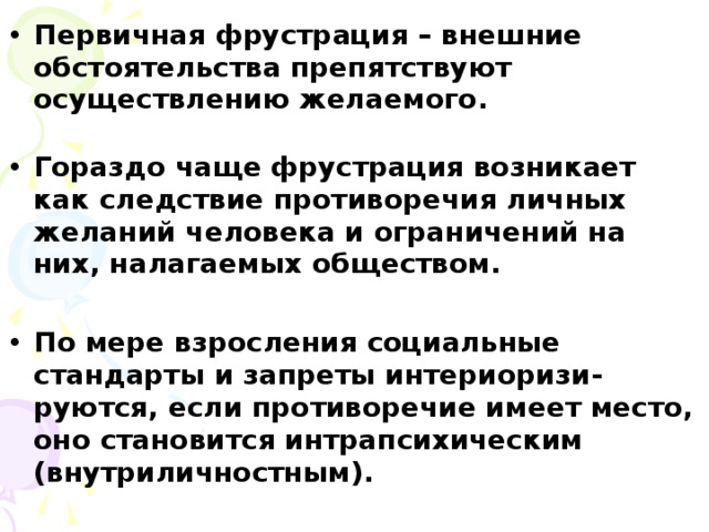 Первичная фрустрация – внешние обстоятельства препятствуют осуществлению желаемого.  Гораздо чаще фрустрация возникает как следствие противоречия личных желаний человека и ограничений на них, налагаемых обществом.  По мере взросления социальные стандарты и запреты интериоризи-руются, если противоречие имеет место, оно становится интрапсихическим (внутриличностным).