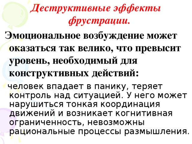 Деструктивные эффекты фрустрации.  Эмоциональное возбуждение может оказаться так велико, что превысит уровень, необходимый для конструктивных действий:  человек впадает в панику, теряет контроль над ситуацией. У него может нарушиться тонкая координация движений и возникает когнитивная ограниченность, невозможны рациональные процессы размышления.