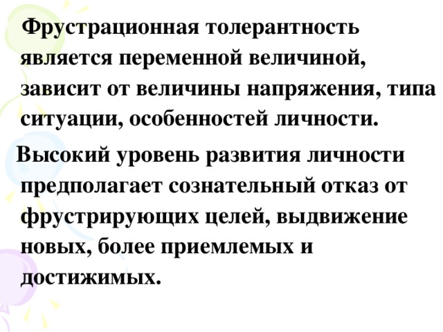 Фрустрационная толерантность является переменной величиной, зависит от величины напряжения, типа ситуации, особенностей личности.  Высокий уровень развития личности предполагает сознательный отказ от фрустрирующих целей, выдвижение новых, более приемлемых и достижимых.