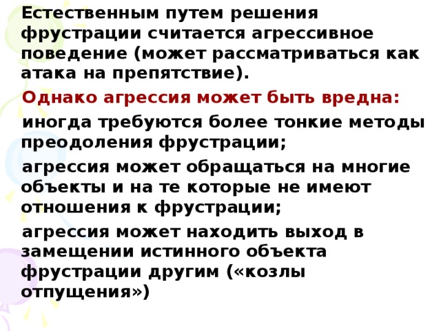 Естественным путем решения фрустрации считается агрессивное поведение (может рассматриваться как атака на препятствие).  Однако агрессия может быть вредна:  иногда требуются более тонкие методы преодоления фрустрации;  агрессия может обращаться на многие объекты и на те которые не имеют отношения к фрустрации;  агрессия может находить выход в замещении истинного объекта фрустрации другим («козлы отпущения»)