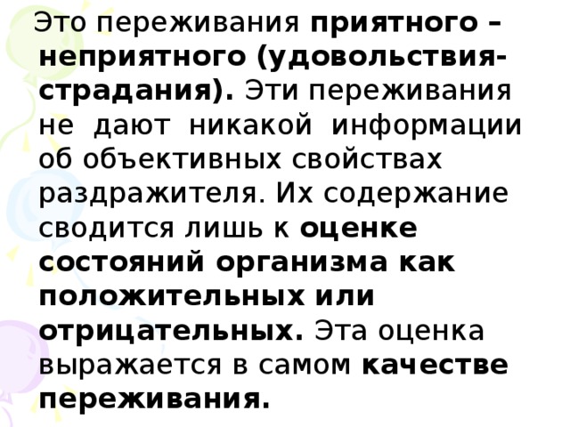 Это переживания приятного –неприятного (удовольствия-страдания). Эти переживания не дают никакой информации об объективных свойствах раздражителя. Их содержание сводится лишь к оценке состояний организма как положительных или отрицательных. Эта оценка выражается в самом качестве переживания.