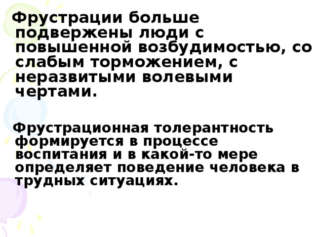 Фрустрации больше подвержены люди с повышенной возбудимостью, со слабым торможением, с неразвитыми волевыми чертами.   Фрустрационная толерантность формируется в процессе воспитания и в какой-то мере определяет поведение человека в трудных ситуациях.