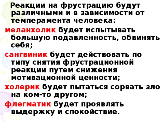 Реакции на фрустрацию будут различными и в зависимости от темперамента человека: меланхолик будет испытывать большую подавленность, обвинять себя; сангвиник будет действовать по типу снятия фрустрационной реакции путем снижения мотивационной ценности; холерик будет пытаться сорвать зло на ком-то другом; флегматик будет проявлять выдержку и спокойствие.