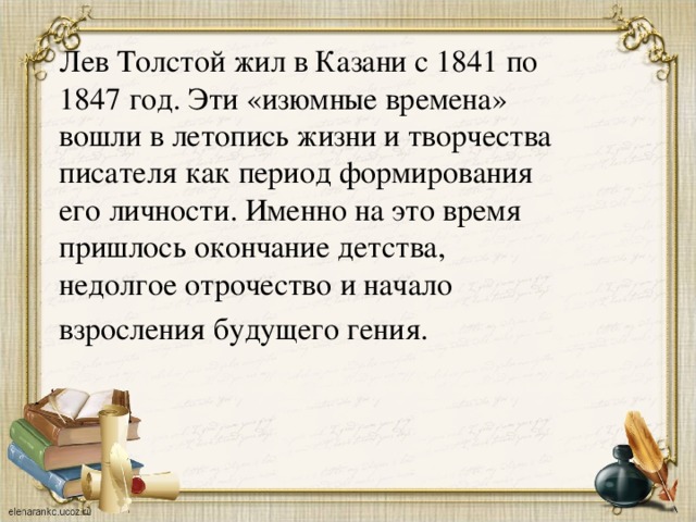Лев Толстой жил в Казани с 1841 по 1847 год. Эти «изюмные времена» вошли в летопись жизни и творчества писателя как период формирования его личности. Именно на это время пришлось окончание детства, недолгое отрочество и начало взросления будущего гения.