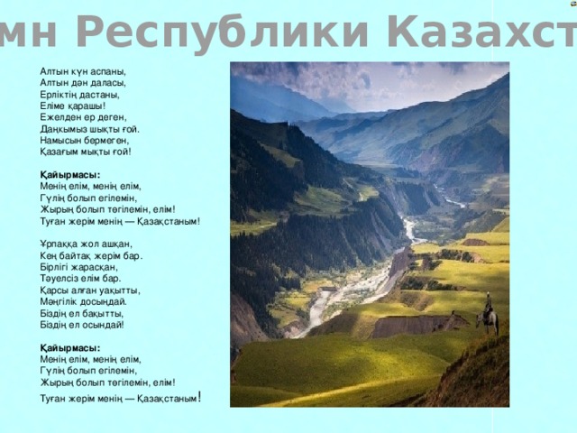 Гимн Республики Казахстан Алтын күн аспаны,  Алтын дән даласы,  Ерліктің дастаны,  Еліме қарашы!  Ежелден ер деген,  Даңкымыз шықты ғой.  Намысын бермеген,  Қазағым мықты ғой!   Қайырмасы:  Менің елім, менің елім,  Гүлің болып егілемін,  Жырың болып төгілемін, елім!  Туған жерім менің — Қазақстаным!   Ұрпаққа жол ашқан,  Кең байтақ жерім бар.  Бірлігі жарасқан,  Тәуелсіз елім бар.  Қарсы алған уақытты,  Мәңгілік досыңдай.  Біздің ел бақытты,  Біздің ел осындай!   Қайырмасы:  Менің елім, менің елім,  Гүлің болып егілемін,  Жырың болып төгілемін, елім!  Туған жерім менің — Қазақстаным !