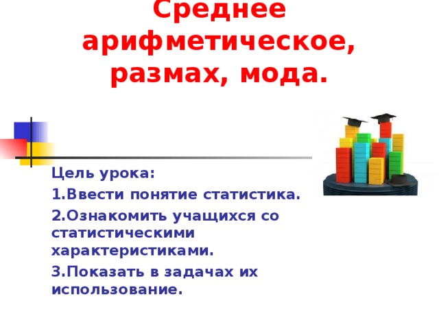 Среднее арифметическое, размах, мода. Цель урока: 1.Ввести понятие статистика. 2.Ознакомить учащихся со статистическими характеристиками. 3.Показать в задачах их использование.