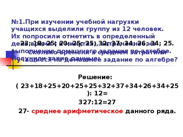 № 1.При изучении учебной нагрузки учащихся выделили группу из 12 человек. Их попросили отметить в определенный день время ( в минутах), затраченное на выполнение домашнего задания по алгебре. Получили такие данные:  23; 18; 25; 20; 25; 25; 32; 37; 34; 26; 34; 25. Сколько времени в среднем затратили учащиеся на домашнее задание по алгебре?  Решение: ( 23+18+25+20+25+25+32+37+34+26+34+25): 12= 327:12=27 27- среднее арифметическое данного ряда.