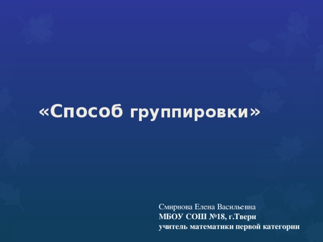 «Способ группировки » Смирнова Елена Васильевна МБОУ СОШ №18, г.Твери учитель математики первой категории