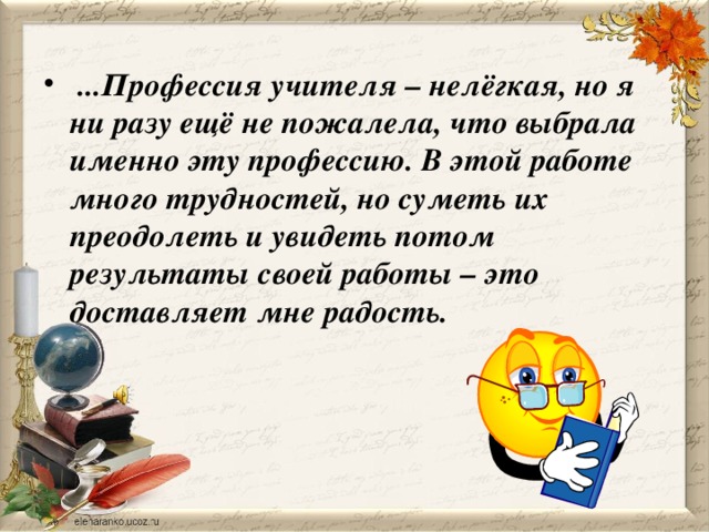   ...Профессия учителя – нелёгкая, но я ни разу ещё не пожалела, что выбрала именно эту профессию. В этой работе много трудностей, но суметь их преодолеть и увидеть потом результаты своей работы – это доставляет мне радость.