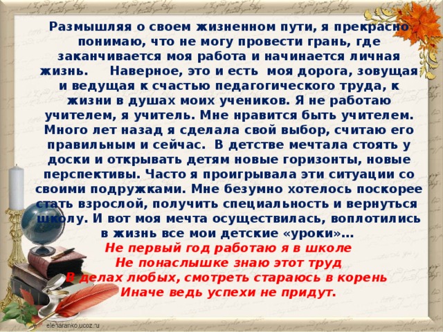 Размышляя о своем жизненном пути, я прекрасно понимаю, что не могу провести грань, где заканчивается моя работа и начинается личная жизнь.     Наверное, это и есть  моя дорога, зовущая и ведущая к счастью педагогического труда, к жизни в душах моих учеников. Я не работаю  учителем, я учитель. Мне нравится быть  учителем. Много лет назад я сделала свой выбор, считаю его правильным и сейчас. В детстве мечтала стоять у доски и открывать детям новые горизонты, новые перспективы. Часто я проигрывала эти ситуации со своими подружками. Мне безумно хотелось поскорее стать взрослой, получить специальность и вернуться школу. И вот моя мечта осуществилась, воплотились в жизнь все мои детские «уроки»…  Не первый год работаю я в школе  Не понаслышке знаю этот труд  В делах любых, смотреть стараюсь в корень  Иначе ведь успехи не придут.