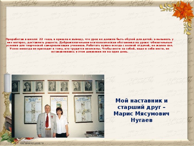 Проработав в школе  22  года, я пришла к выводу, что урок не должен быть обузой для детей, а вызывать у них интерес, доставлять радость. Доброжелательная психологическая обстановка на уроке -обязательные условия для творческой самореализации учеников. Работать нужно всегда с полной отдачей, не жалея сил. Успех никогда не приходит к тому, кто трудится вполсилы. Чтобы вести за собой, надо и себя вести, не останавливаясь в этом движении ни на один день.   Мой наставник и старший друг – Марис Мясумович Нугаев