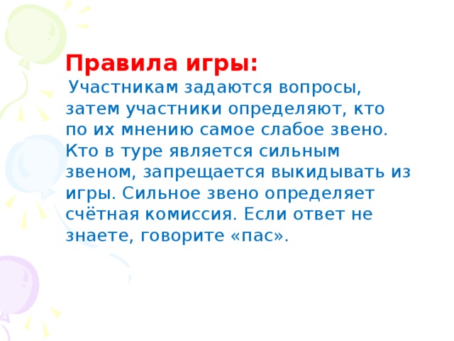 Правила игры:  Участникам задаются вопросы, затем участники определяют, кто по их мнению самое слабое звено. Кто в туре является сильным звеном, запрещается выкидывать из игры. Сильное звено определяет счётная комиссия. Если ответ не знаете, говорите «пас».