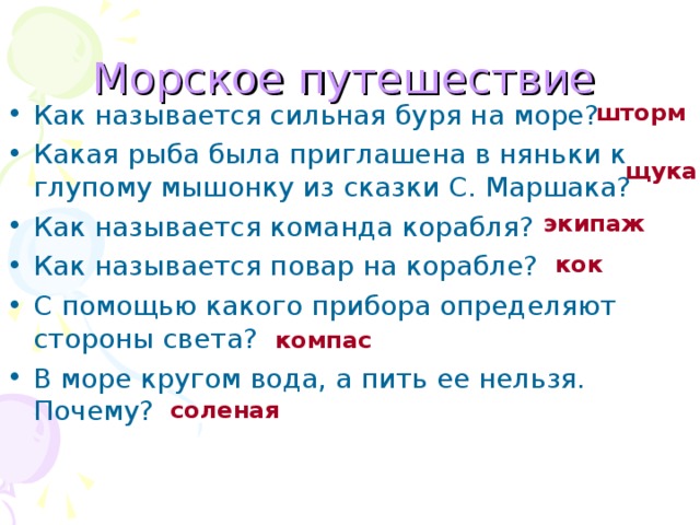 Морское путешествие Как называется сильная буря на море? Какая рыба была приглашена в няньки к глупому мышонку из сказки С. Маршака? Как называется команда корабля? Как называется повар на корабле? С помощью какого прибора определяют стороны света? В море кругом вода, а пить ее нельзя. Почему? шторм щука экипаж кок компас соленая