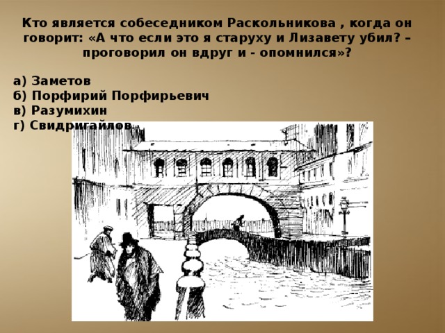 Кто является собеседником Раскольникова , когда он говорит: «А что если это я старуху и Лизавету убил? – проговорил он вдруг и - опомнился»?  а) Заметов б) Порфирий Порфирьевич в) Разумихин г) Свидригайлов