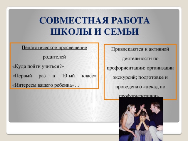 СОВМЕСТНАЯ РАБОТА ШКОЛЫ И СЕМЬИ Педагогическое просвещение родителей «Куда пойти учиться?» «Первый раз в 10-ый класс» «Интересы вашего ребенка»… Привлекаются к активной деятельности по профориентации: организации экскурсий; подготовке и проведению «декад по профориентации».