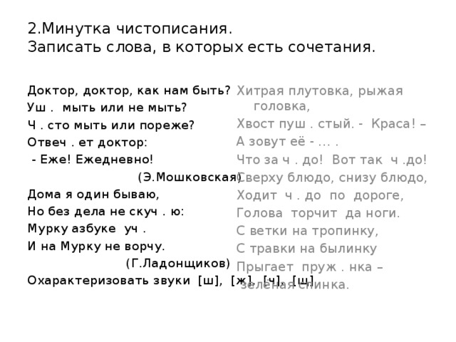 2.Минутка чистописания.  Записать слова, в которых есть сочетания. Хитрая плутовка, рыжая головка, Доктор, доктор, как нам быть? Уш . мыть или не мыть? Хвост пуш . стый. - Краса! – Ч . сто мыть или пореже? А зовут её - … . Отвеч . ет доктор: Что за ч . до! Вот так ч .до! Сверху блюдо, снизу блюдо,  - Еже! Ежедневно!  (Э.Мошковская) Ходит ч . до по дороге, Дома я один бываю, Голова торчит да ноги. С ветки на тропинку, Но без дела не скуч . ю: С травки на былинку Мурку азбуке уч . И на Мурку не ворчу. Прыгает пруж . нка –  (Г.Ладонщиков)  зелёная спинка. Охарактеризовать звуки [ш], [ж], [ч], [щ].