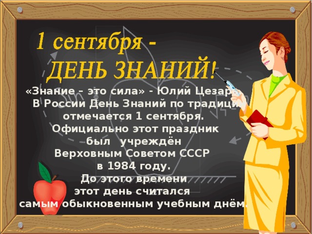 «Знание – это сила» - Юлий Цезарь.  В России День Знаний по традиции отмечается 1 сентября.  Официально этот праздник  был  учреждён Верховным Советом СССР в 1984 году.  До этого времени этот день считался самым обыкновенным учебным днём. Шагай  по ступенькам к знаниям смело! Помни,  ученье – это серьезное дело!