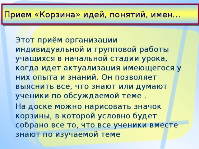 Прием «Корзина» идей, понятий, имен… Этот приём организации индивидуальной и групповой работы учащихся в начальной стадии урока, когда идет актуализация имеющегося у них опыта и знаний. Он позволяет выяснить все, что знают или думают ученики по обсуждаемой теме . На доске можно нарисовать значок корзины, в которой условно будет собрано все то, что все ученики вместе знают по изучаемой теме