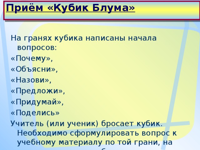 Приём «Кубик Блума»   На гранях кубика написаны начала вопросов: «Почему», «Объясни», «Назови», «Предложи», «Придумай», «Поделись» Учитель (или ученик) бросает кубик. Необходимо сформулировать вопрос к учебному материалу по той грани, на которую выпадет кубик.