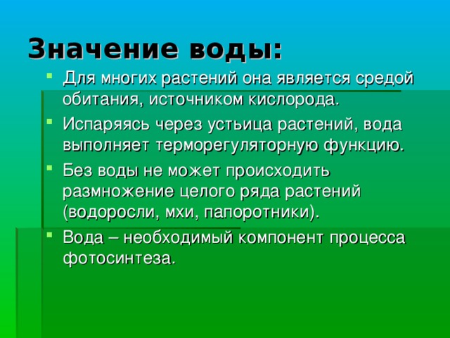 Значение воды: Для многих растений она является средой обитания, источником кислорода. Испаряясь через устьица растений, вода выполняет терморегуляторную функцию. Без воды не может происходить размножение целого ряда растений (водоросли, мхи, папоротники). Вода – необходимый компонент процесса фотосинтеза.