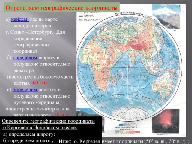 Определяем географические координаты а) найдем, где на карте находится город. г. Санкт –Петербург. Для определения географических координат  б) определим широту и полушарие относительно экватора  (посмотрев на боковую часть карты).  в) определим долготу и полушарие относительно нулевого меридиана, посмотрев на экватор или на верх и низ карты. 60 ° с.ш. 30 ° в.д. Определите географические координаты  о Кергелен в Индийском океане.  а) определяем широту:  б)определяем долготу: (50º ю. ш., 70º в. д. ) Итак: о. Кергелен имеет координаты: