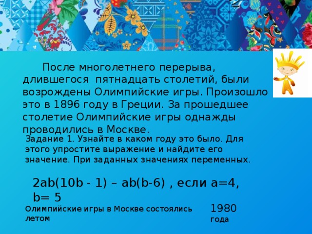 После многолетнего перерыва, длившегося пятнадцать столетий, были возрождены Олимпийские игры. Произошло это в 1896 году в Греции. За прошедшее столетие Олимпийские игры однажды проводились в Москве. Задание 1. Узнайте в каком году это было. Для этого упростите выражение и найдите его значение. При заданных значениях переменных. 2ab(10b - 1) – ab(b-6) , если a=4, b= 5 1980 года Олимпийские игры в Москве состоялись летом