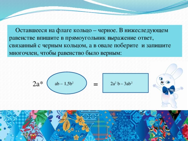 Оставшееся на флаге кольцо – черное. В нижеследующем равенстве впишите в прямоугольник выражение ответ, связанный с черным кольцом, а в овале поберите и запишите многочлен, чтобы равенство было верным: 2а* = 2а 2 b  – 3ab 2 ab – 1,5b 2