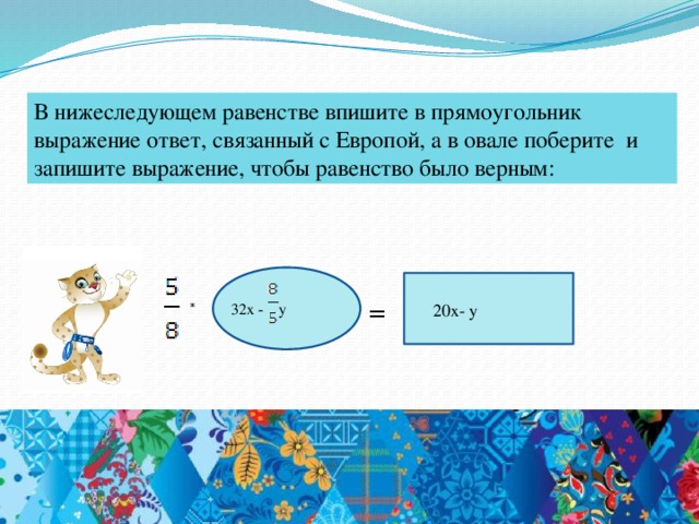 В нижеследующем равенстве впишите в прямоугольник выражение ответ, связанный с Европой, а в овале поберите и запишите выражение, чтобы равенство было верным: =  * 32x - y 20x- y