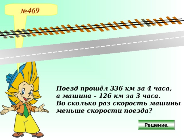 № 469 Поезд прошёл 336 км за 4 часа, а машина – 126 км за 3 часа. Во сколько раз скорость машины меньше скорости поезда? Решение.