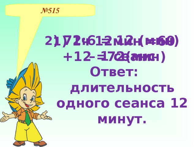 № 515 1 ) 1ч 12мин =60 +12 =72(мин) 2 ) 72:6 = 12 (мин) – 1 сеанс Ответ: длительность одного сеанса 12 минут.